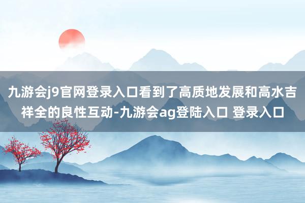 九游会j9官网登录入口看到了高质地发展和高水吉祥全的良性互动-九游会ag登陆入口 登录入口