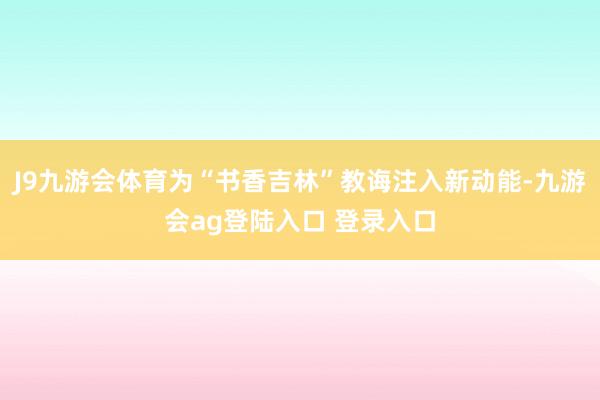 J9九游会体育为“书香吉林”教诲注入新动能-九游会ag登陆入口 登录入口