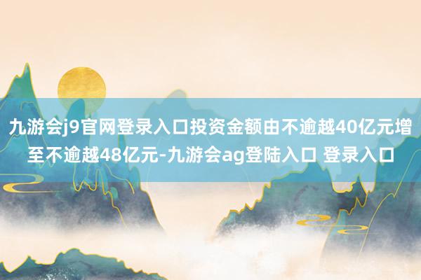 九游会j9官网登录入口投资金额由不逾越40亿元增至不逾越48亿元-九游会ag登陆入口 登录入口