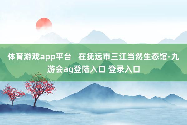 体育游戏app平台   在抚远市三江当然生态馆-九游会ag登陆入口 登录入口