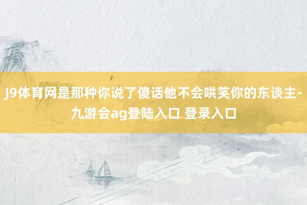 J9体育网是那种你说了傻话他不会哄笑你的东谈主-九游会ag登陆入口 登录入口