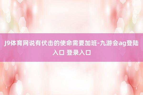J9体育网说有伏击的使命需要加班-九游会ag登陆入口 登录入口