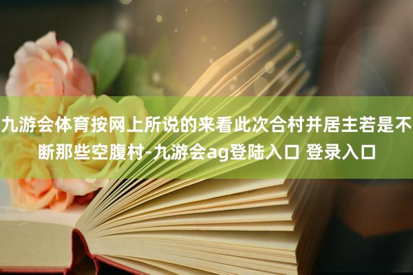 九游会体育按网上所说的来看此次合村并居主若是不断那些空腹村-九游会ag登陆入口 登录入口