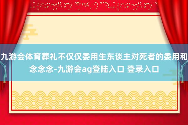 九游会体育葬礼不仅仅委用生东谈主对死者的委用和念念念-九游会ag登陆入口 登录入口