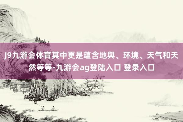 J9九游会体育其中更是蕴含地舆、环境、天气和天然等等-九游会ag登陆入口 登录入口