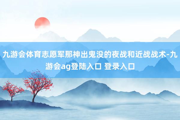 九游会体育志愿军那神出鬼没的夜战和近战战术-九游会ag登陆入口 登录入口