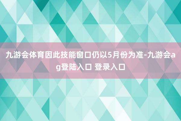 九游会体育因此技能窗口仍以5月份为准-九游会ag登陆入口 登录入口