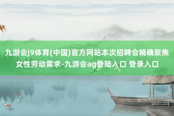 九游会j9体育(中国)官方网站本次招聘会精确聚焦女性劳动需求-九游会ag登陆入口 登录入口