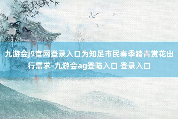 九游会j9官网登录入口为知足市民春季踏青赏花出行需求-九游会ag登陆入口 登录入口