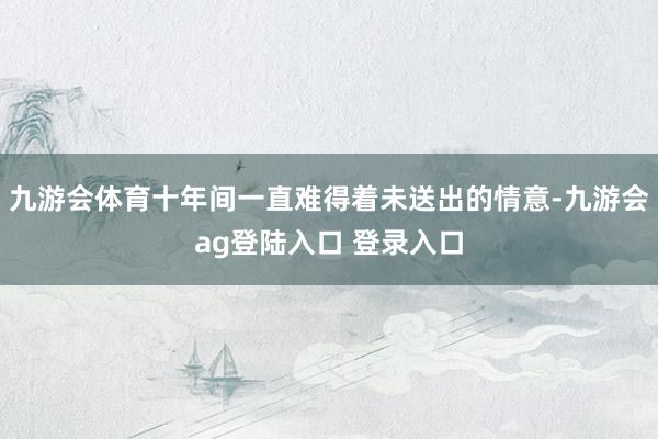 九游会体育十年间一直难得着未送出的情意-九游会ag登陆入口 登录入口