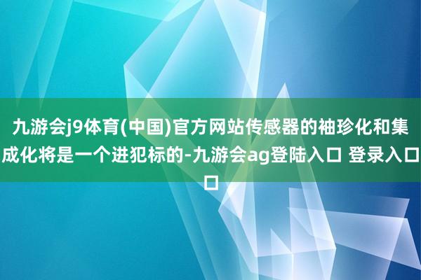 九游会j9体育(中国)官方网站传感器的袖珍化和集成化将是一个进犯标的-九游会ag登陆入口 登录入口