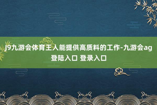 J9九游会体育王人能提供高质料的工作-九游会ag登陆入口 登录入口