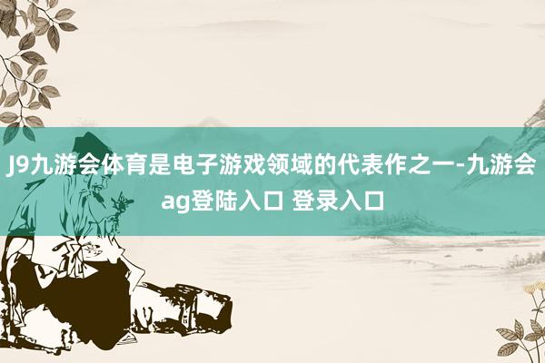 J9九游会体育是电子游戏领域的代表作之一-九游会ag登陆入口 登录入口