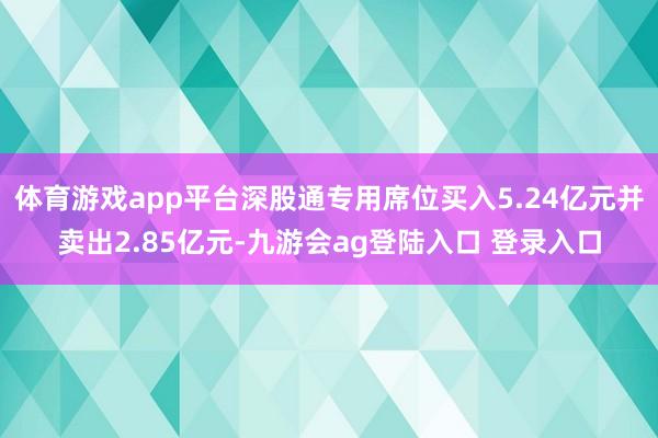 体育游戏app平台深股通专用席位买入5.24亿元并卖出2.85亿元-九游会ag登陆入口 登录入口