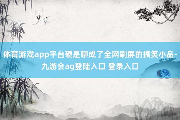 体育游戏app平台硬是聊成了全网刷屏的搞笑小品-九游会ag登陆入口 登录入口