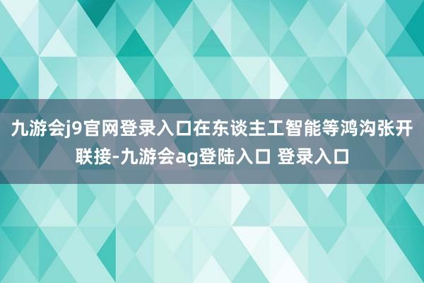 九游会j9官网登录入口在东谈主工智能等鸿沟张开联接-九游会ag登陆入口 登录入口