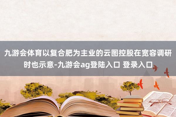 九游会体育　　以复合肥为主业的云图控股在宽容调研时也示意-九游会ag登陆入口 登录入口