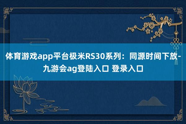 体育游戏app平台极米RS30系列：同源时间下放-九游会ag登陆入口 登录入口