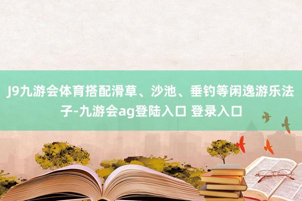 J9九游会体育搭配滑草、沙池、垂钓等闲逸游乐法子-九游会ag登陆入口 登录入口