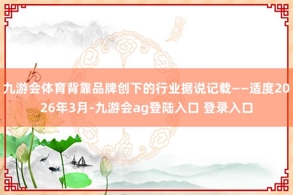九游会体育背靠品牌创下的行业据说记载——适度2026年3月-九游会ag登陆入口 登录入口
