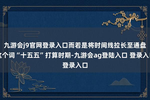 九游会j9官网登录入口而若是将时间线拉长至通盘这个词“十五五”打算时期-九游会ag登陆入口 登录入口