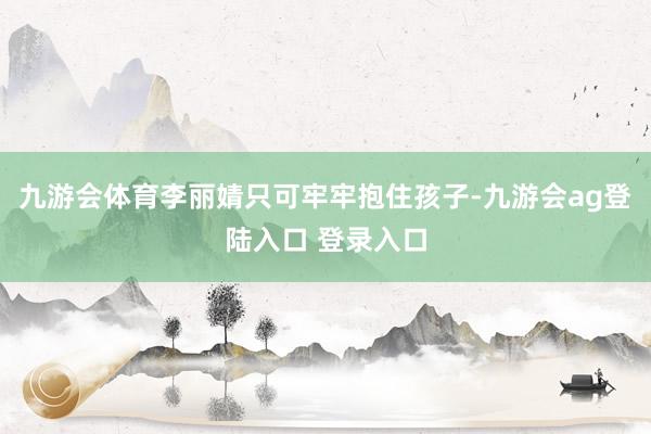 九游会体育李丽婧只可牢牢抱住孩子-九游会ag登陆入口 登录入口