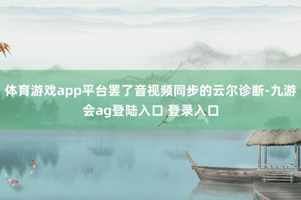 体育游戏app平台罢了音视频同步的云尔诊断-九游会ag登陆入口 登录入口