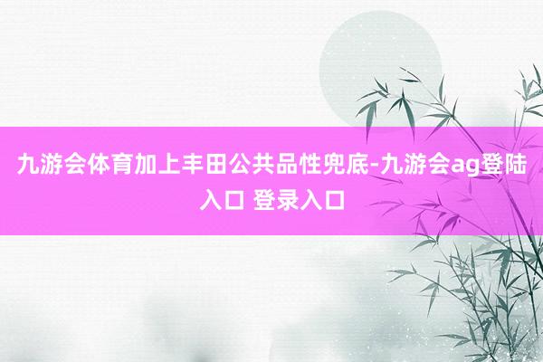 九游会体育加上丰田公共品性兜底-九游会ag登陆入口 登录入口