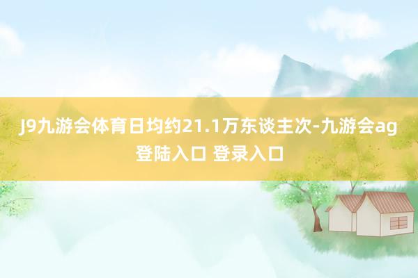 J9九游会体育日均约21.1万东谈主次-九游会ag登陆入口 登录入口