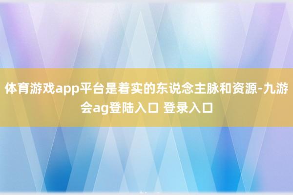 体育游戏app平台是着实的东说念主脉和资源-九游会ag登陆入口 登录入口