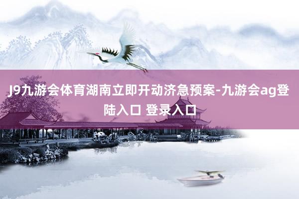 J9九游会体育湖南立即开动济急预案-九游会ag登陆入口 登录入口