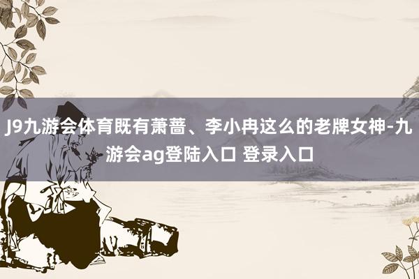 J9九游会体育既有萧蔷、李小冉这么的老牌女神-九游会ag登陆入口 登录入口