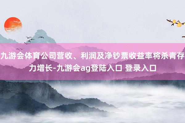 九游会体育公司营收、利润及净钞票收益率将杀青存力增长-九游会ag登陆入口 登录入口