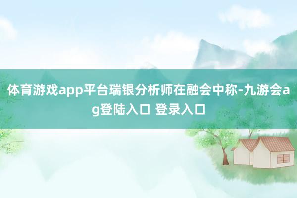 体育游戏app平台瑞银分析师在融会中称-九游会ag登陆入口 登录入口