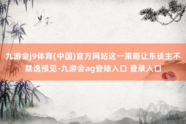 九游会j9体育(中国)官方网站这一策略让东谈主不禁逸预见-九游会ag登陆入口 登录入口