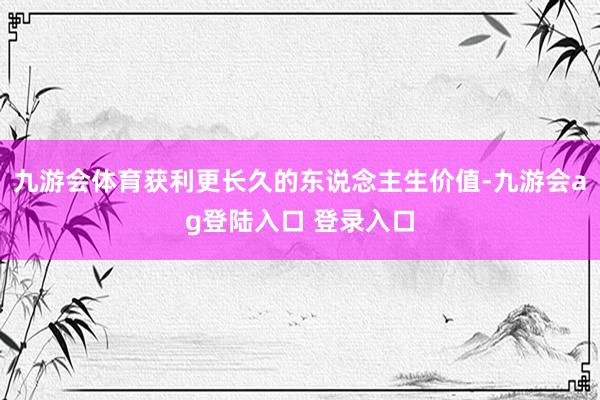 九游会体育获利更长久的东说念主生价值-九游会ag登陆入口 登录入口