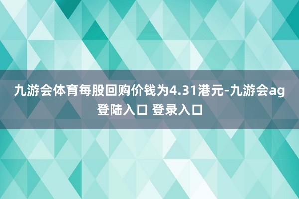 九游会体育每股回购价钱为4.31港元-九游会ag登陆入口 登录入口