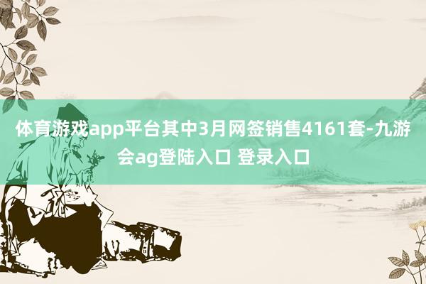 体育游戏app平台其中3月网签销售4161套-九游会ag登陆入口 登录入口