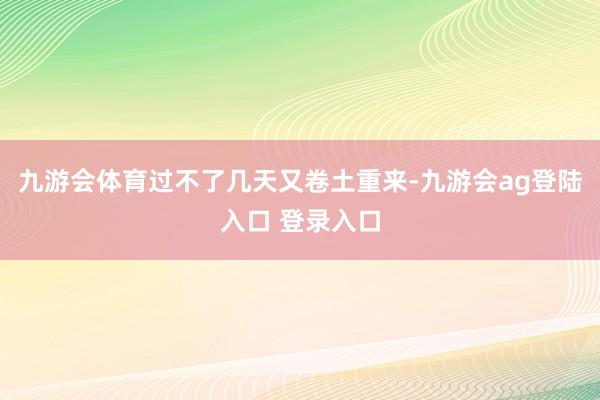 九游会体育过不了几天又卷土重来-九游会ag登陆入口 登录入口