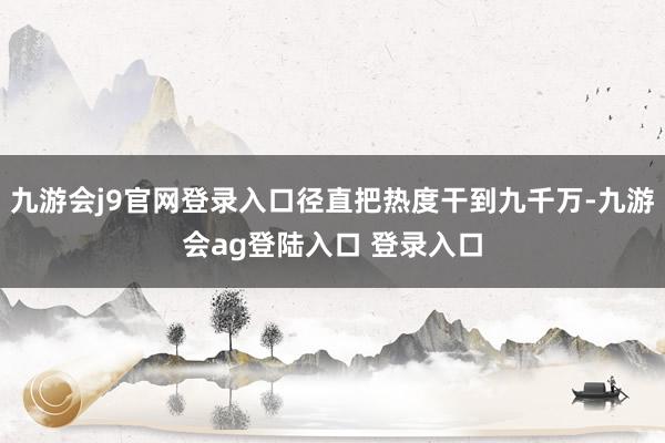 九游会j9官网登录入口径直把热度干到九千万-九游会ag登陆入口 登录入口