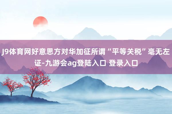 J9体育网好意思方对华加征所谓“平等关税”毫无左证-九游会ag登陆入口 登录入口