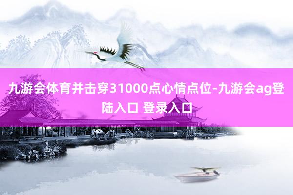 九游会体育并击穿31000点心情点位-九游会ag登陆入口 登录入口