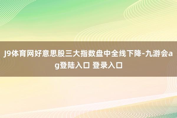 J9体育网好意思股三大指数盘中全线下降-九游会ag登陆入口 登录入口