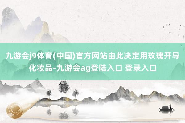 九游会j9体育(中国)官方网站由此决定用玫瑰开导化妆品-九游会ag登陆入口 登录入口