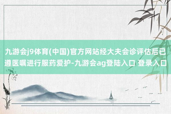 九游会j9体育(中国)官方网站经大夫会诊评估后已遵医嘱进行服药爱护-九游会ag登陆入口 登录入口