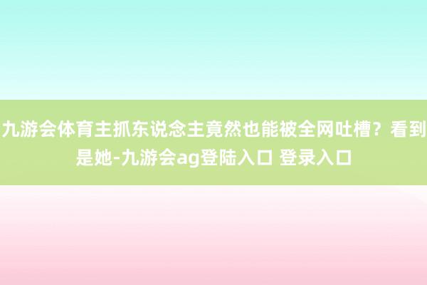 九游会体育主抓东说念主竟然也能被全网吐槽？看到是她-九游会ag登陆入口 登录入口