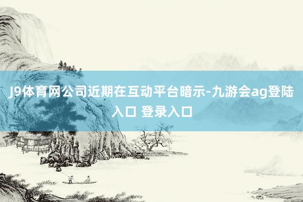 J9体育网　　公司近期在互动平台暗示-九游会ag登陆入口 登录入口