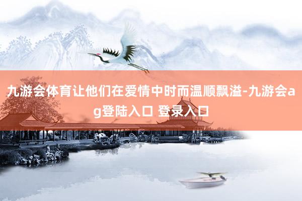 九游会体育让他们在爱情中时而温顺飘溢-九游会ag登陆入口 登录入口