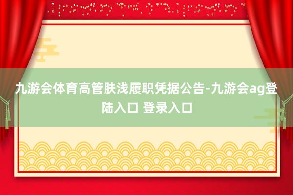 九游会体育　　高管肤浅履职　　凭据公告-九游会ag登陆入口 登录入口