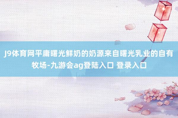 J9体育网平庸曙光鲜奶的奶源来自曙光乳业的自有牧场-九游会ag登陆入口 登录入口